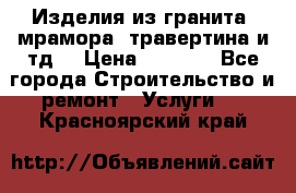 Изделия из гранита, мрамора, травертина и тд. › Цена ­ 1 000 - Все города Строительство и ремонт » Услуги   . Красноярский край